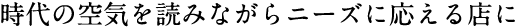 時代の空気を読みながらニーズに応える店に