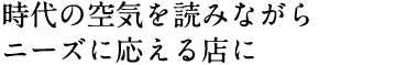 時代の空気を読みながらニーズに応える店に