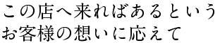 この店へ来ればあるというお客様の想いに応えて