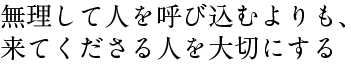 無理して人を呼び込むよりも、 来てくださる人を大切にする