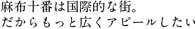 麻布十番は国際的な街。だからもっと広くアピールしたい