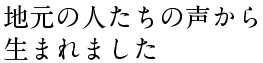 地元の人たちの声から 生まれました