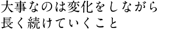 大事なのは変化をしながら 長く続けていくこと