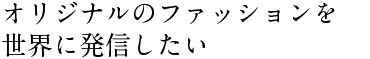 オリジナルのファッションを 世界に発信したい