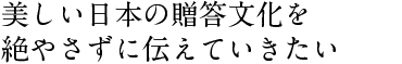 美しい日本の贈答文化を 絶やさずに伝えていきたい