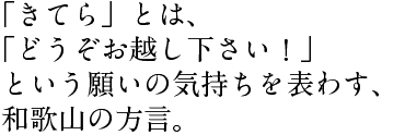 「きてら」とは、 「どうぞお越し下さい！」 という願いの気持ちを表わす、 和歌山の方言。