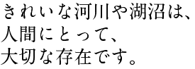 きれいな河川や湖沼は、 人間にとって、 大切な存在です。