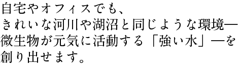 自宅やオフィスでも、 きれいな河川や湖沼と同じような環境― 微生物が元気に活動する「強い水」―を 創り出せます。