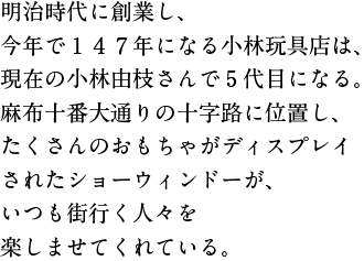明治時代に創業し、今年で１４７年になる小林玩具店は、 現在の小林由枝さんで5代目になる。 麻布十番大通りの十字路に位置し、 たくさんのおもちゃがディスプレイされたショーウィンドーが、 いつも街行く人々を楽しませてくれている。